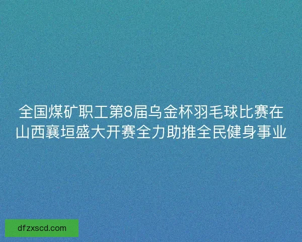 全国煤矿职工第8届乌金杯羽毛球比赛在山西襄垣盛大开赛全力助推全民健身事业