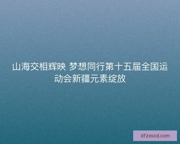 山海交相辉映 梦想同行第十五届全国运动会新疆元素绽放 山海交相辉映 梦想同行第十五届全国运动会新疆元素绽放