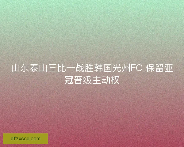 山东泰山三比一战胜韩国光州FC 保留亚冠晋级主动权