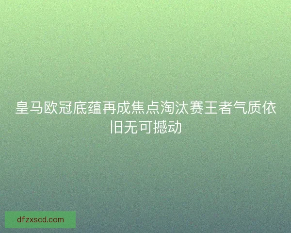 皇马欧冠底蕴再成焦点淘汰赛王者气质依旧无可撼动