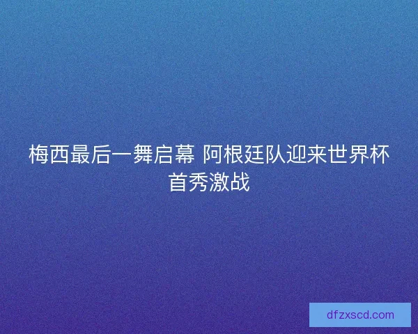 梅西最后一舞启幕 阿根廷队迎来世界杯首秀激战