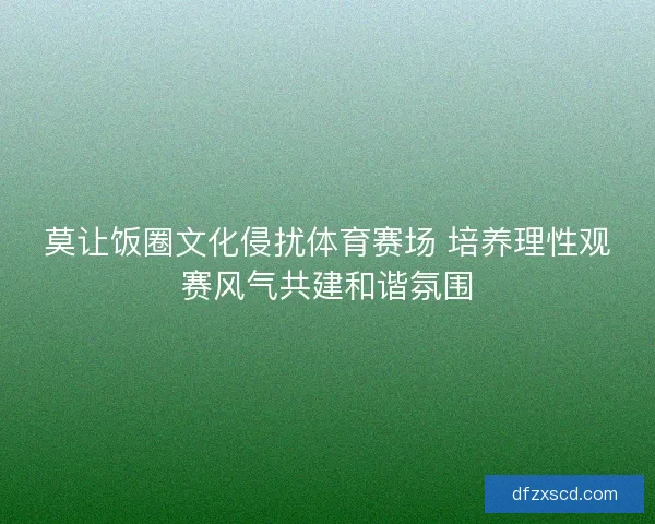 莫让饭圈文化侵扰体育赛场 培养理性观赛风气共建和谐氛围 莫让饭圈文化侵扰体育赛场 培养理性观赛风气共建和谐氛围