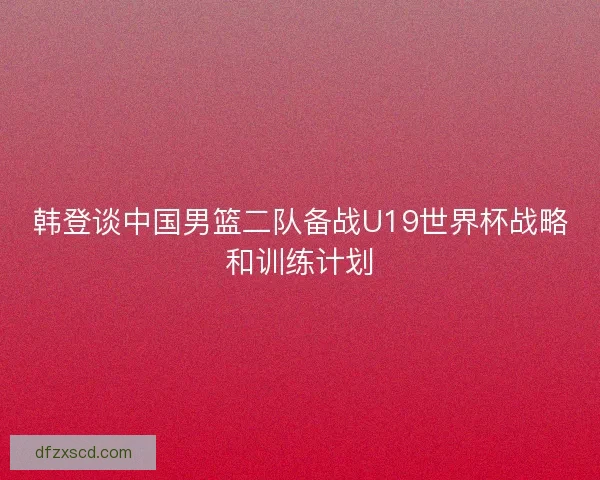 韩登谈中国男篮二队备战U19世界杯战略和训练计划