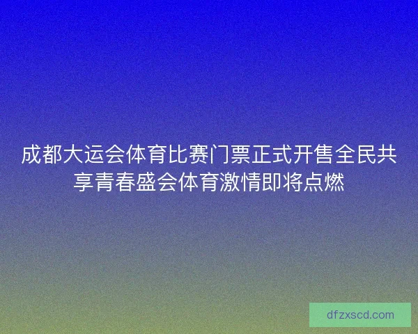 成都大运会体育比赛门票正式开售全民共享青春盛会体育激情即将点燃 成都大运会体育比赛门票正式开售全民共享青春盛会体育激情即将点燃