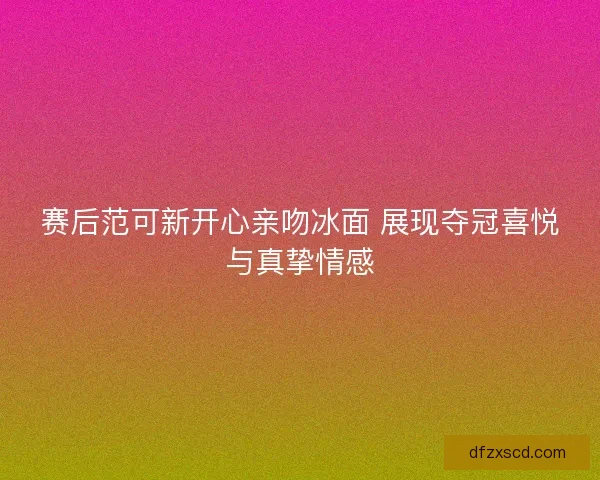 赛后范可新开心亲吻冰面 展现夺冠喜悦与真挚情感