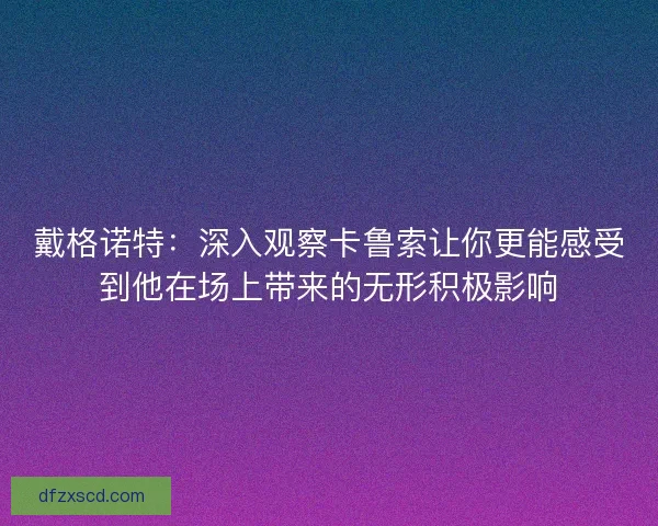 戴格诺特：深入观察卡鲁索让你更能感受到他在场上带来的无形积极影响