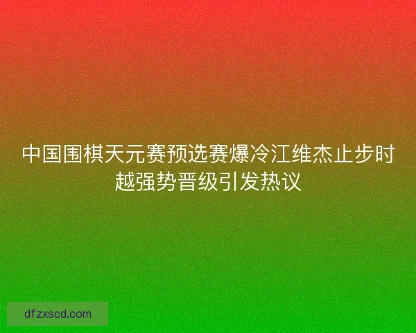 中国围棋天元赛预选赛爆冷江维杰止步时越强势晋级引发热议 中国围棋天元赛预选赛爆冷江维杰止步时越强势晋级引发热议